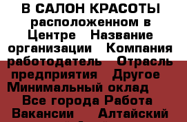 В САЛОН КРАСОТЫ расположенном в Центре › Название организации ­ Компания-работодатель › Отрасль предприятия ­ Другое › Минимальный оклад ­ 1 - Все города Работа » Вакансии   . Алтайский край,Алейск г.